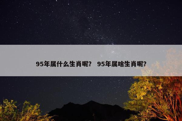 95年属什么生肖呢？ 95年属啥生肖呢？