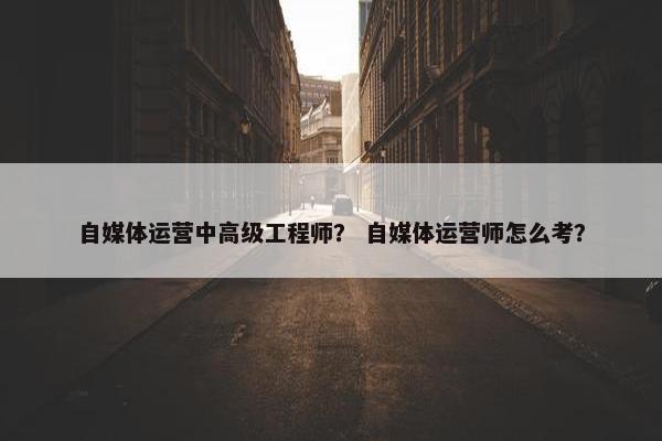 自媒体运营中高级工程师？ 自媒体运营师怎么考？