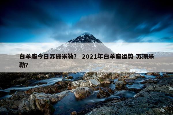 白羊座今日苏珊米勒？ 2021年白羊座运势 苏珊米勒？