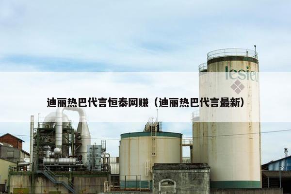 迪丽热巴代言恒泰网赚（迪丽热巴代言最新）