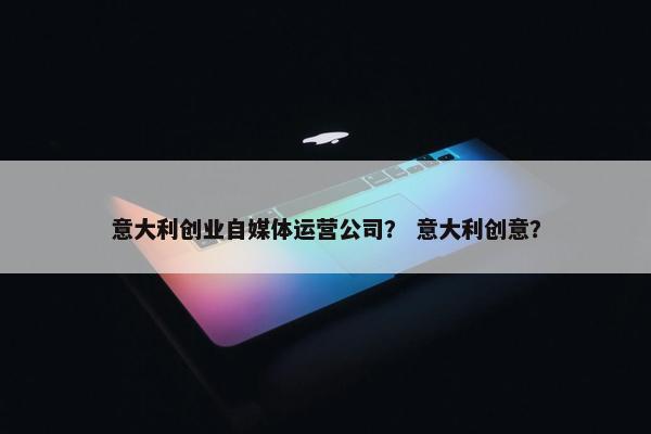 意大利创业自媒体运营公司？ 意大利创意？
