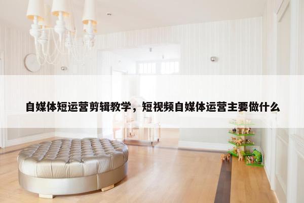 自媒体短运营剪辑教学，短视频自媒体运营主要做什么