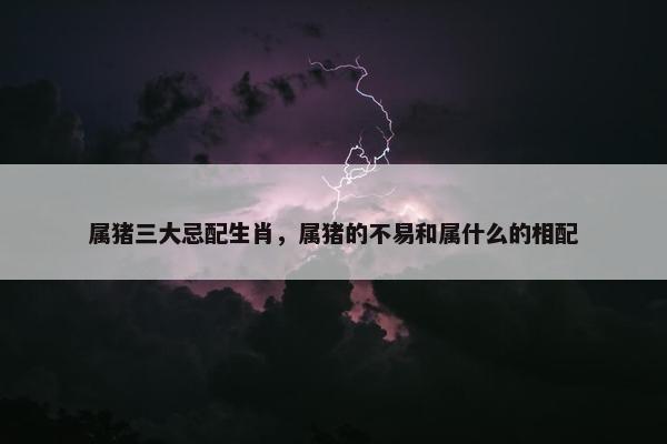 属猪三大忌配生肖，属猪的不易和属什么的相配
