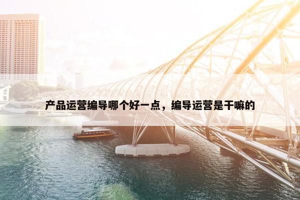 产品运营编导哪个好一点，编导运营是干嘛的