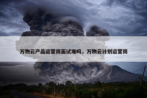 万物云产品运营岗面试难吗，万物云计划运营岗