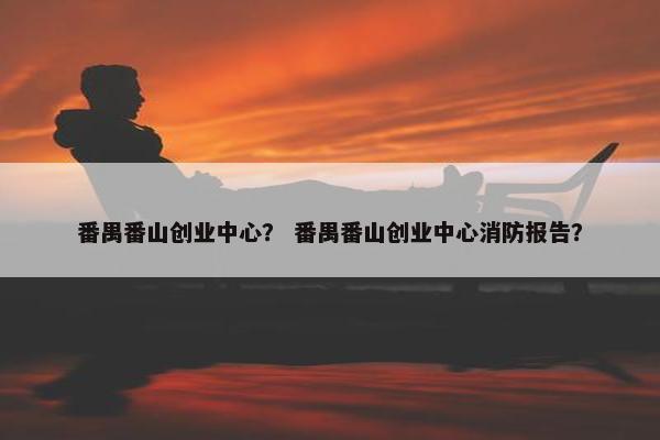 番禺番山创业中心？ 番禺番山创业中心消防报告？