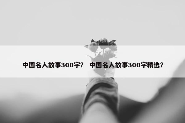 中国名人故事300字？ 中国名人故事300字精选？