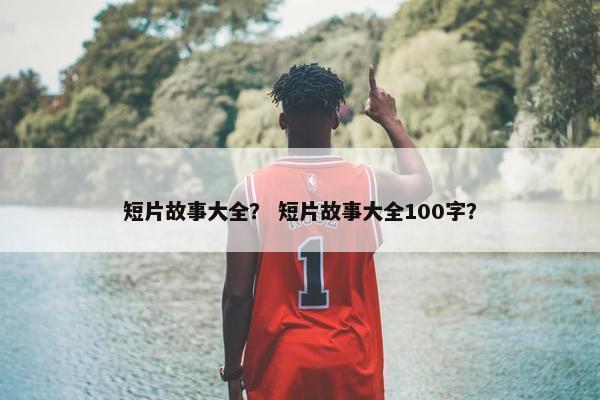短片故事大全？ 短片故事大全100字？