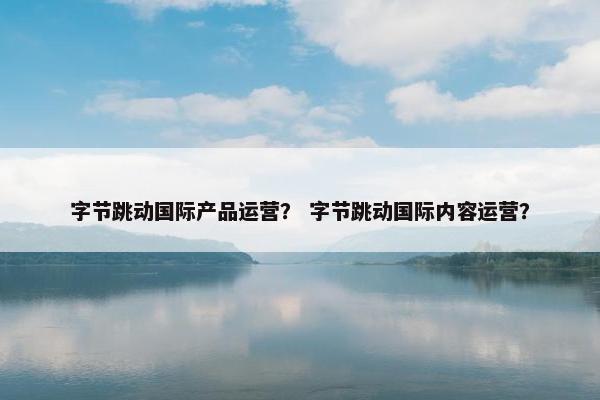 字节跳动国际产品运营？ 字节跳动国际内容运营？