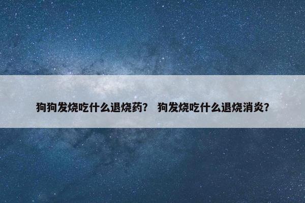 狗狗发烧吃什么退烧药？ 狗发烧吃什么退烧消炎？