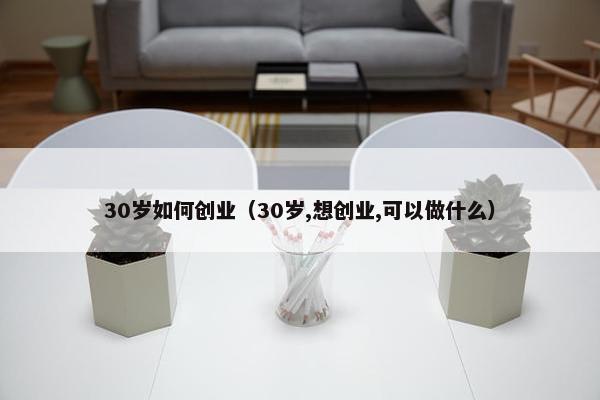 30岁如何创业（30岁,想创业,可以做什么）