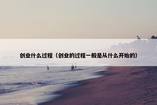 创业什么过程（创业的过程一般是从什么开始的）