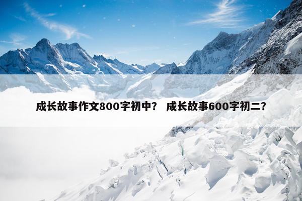 成长故事作文800字初中？ 成长故事600字初二？