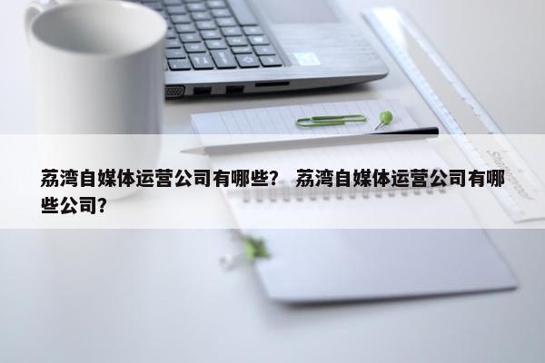 荔湾自媒体运营公司有哪些？ 荔湾自媒体运营公司有哪些公司？