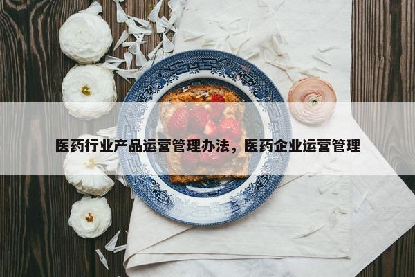 医药行业产品运营管理办法，医药企业运营管理