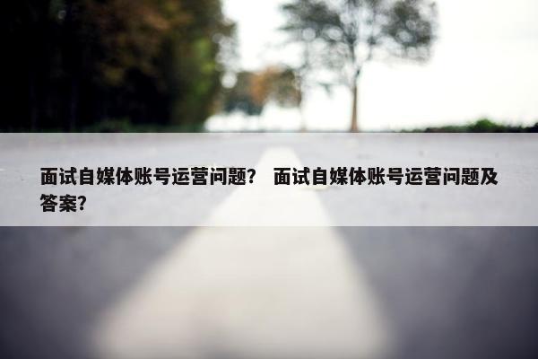 面试自媒体账号运营问题？ 面试自媒体账号运营问题及答案？