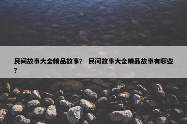 民间故事大全精品故事？ 民间故事大全精品故事有哪些？