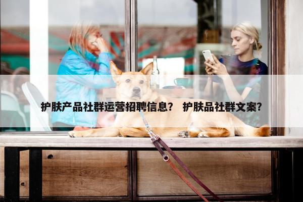 护肤产品社群运营招聘信息？ 护肤品社群文案？