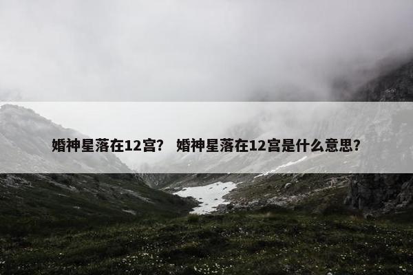 婚神星落在12宫？ 婚神星落在12宫是什么意思？