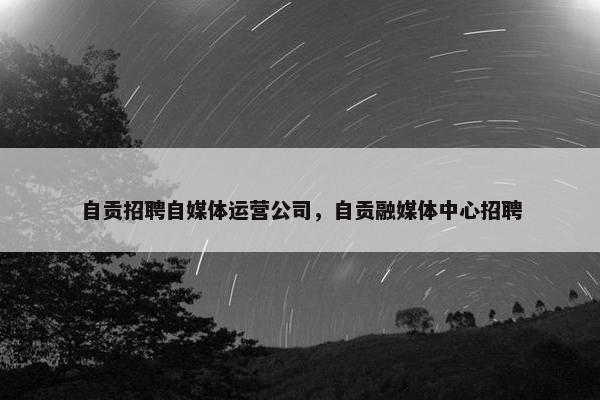 自贡招聘自媒体运营公司，自贡融媒体中心招聘