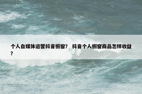 个人自媒体运营抖音橱窗？ 抖音个人橱窗商品怎样收益？