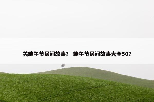 关端午节民间故事？ 端午节民间故事大全50？