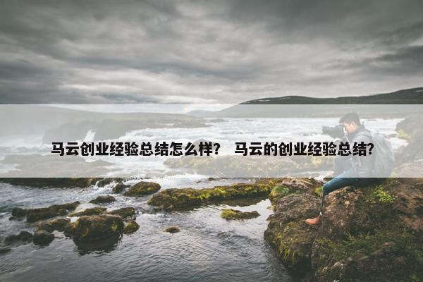 马云创业经验总结怎么样？ 马云的创业经验总结？
