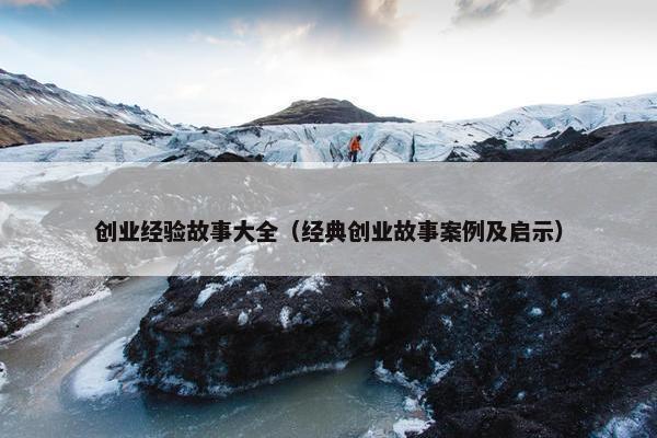 创业经验故事大全（经典创业故事案例及启示）