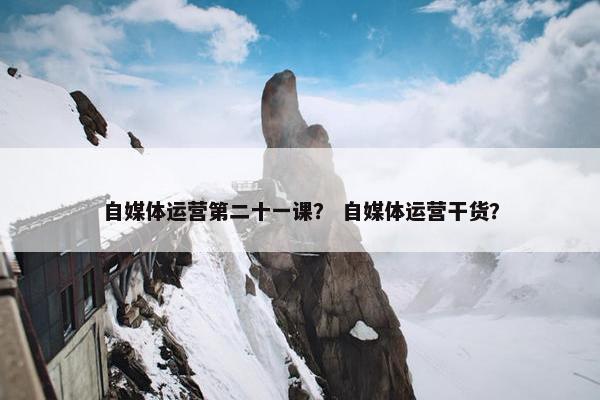 自媒体运营第二十一课？ 自媒体运营干货？