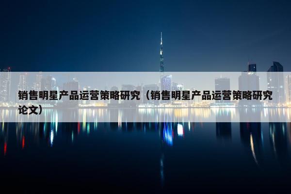 销售明星产品运营策略研究（销售明星产品运营策略研究论文）