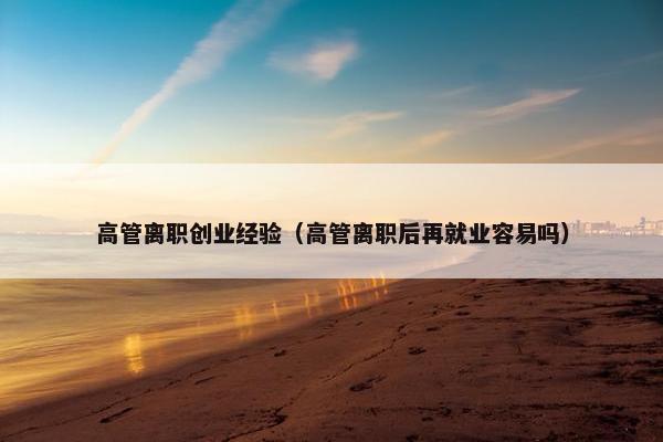 高管离职创业经验（高管离职后再就业容易吗）