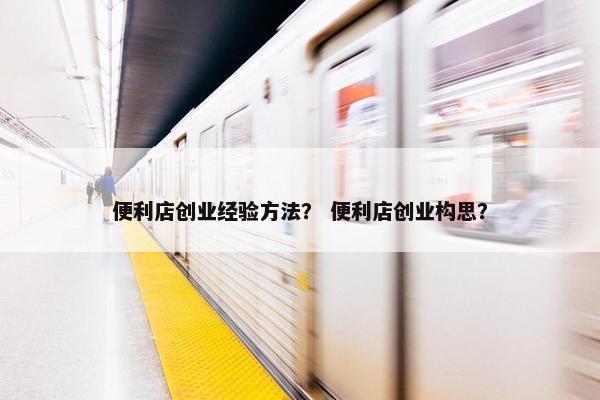 便利店创业经验方法？ 便利店创业构思？