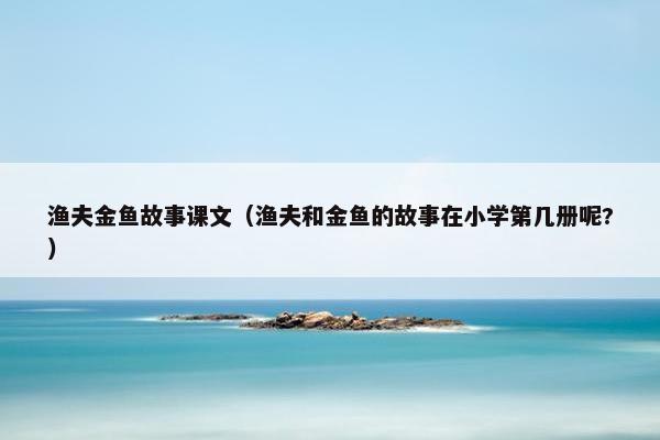 渔夫金鱼故事课文（渔夫和金鱼的故事在小学第几册呢?）