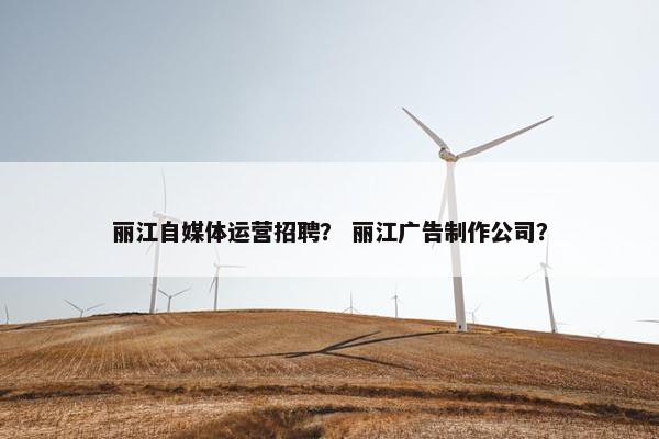 丽江自媒体运营招聘？ 丽江广告制作公司？