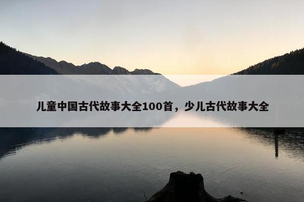儿童中国古代故事大全100首，少儿古代故事大全