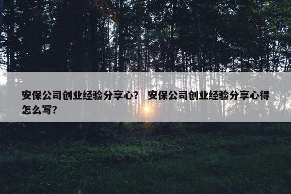 安保公司创业经验分享心？ 安保公司创业经验分享心得怎么写？