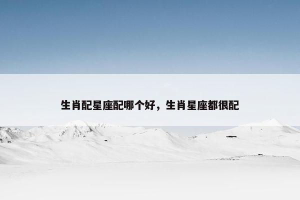 生肖配星座配哪个好，生肖星座都很配