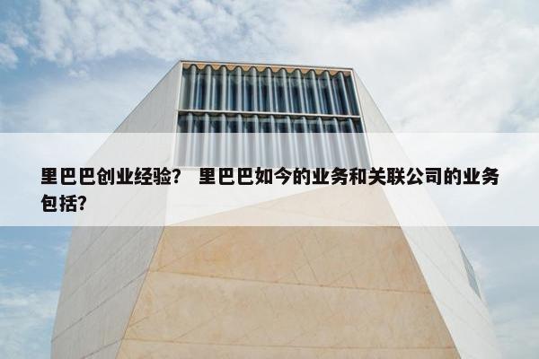 里巴巴创业经验？ 里巴巴如今的业务和关联公司的业务包括？