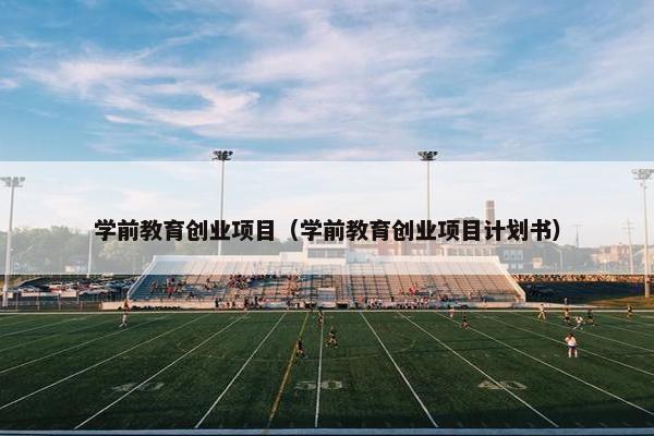 学前教育创业项目（学前教育创业项目计划书）