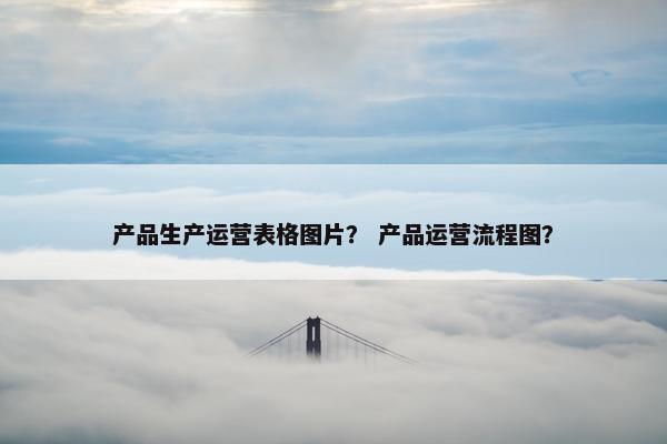 产品生产运营表格图片？ 产品运营流程图？