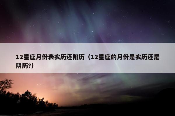 12星座月份表农历还阳历（12星座的月份是农历还是阴历?）
