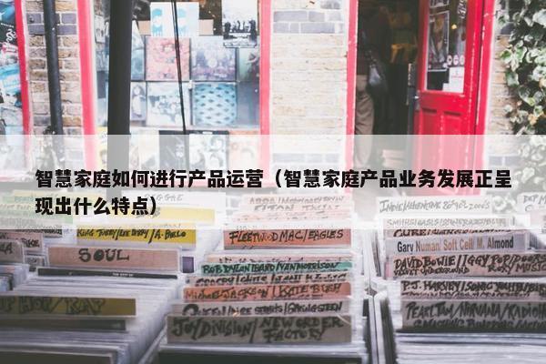 智慧家庭如何进行产品运营（智慧家庭产品业务发展正呈现出什么特点）