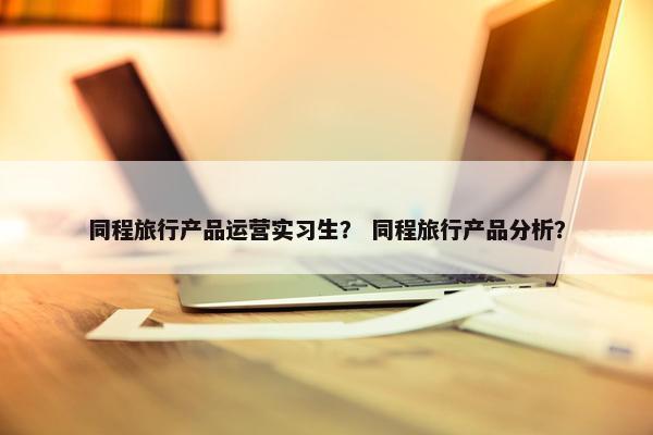 同程旅行产品运营实习生？ 同程旅行产品分析？