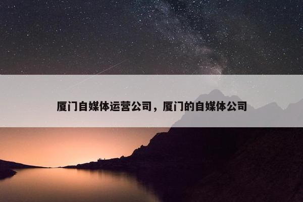 厦门自媒体运营公司，厦门的自媒体公司