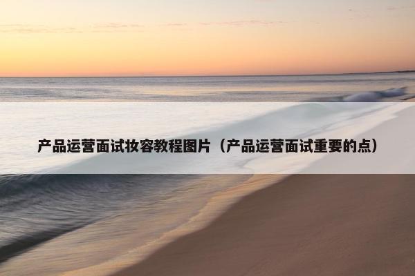 产品运营面试妆容教程图片（产品运营面试重要的点）