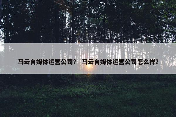 马云自媒体运营公司？ 马云自媒体运营公司怎么样？