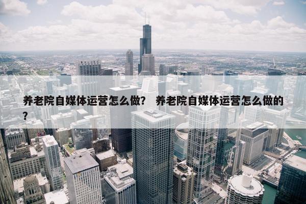 养老院自媒体运营怎么做？ 养老院自媒体运营怎么做的？