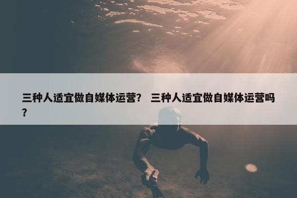 三种人适宜做自媒体运营？ 三种人适宜做自媒体运营吗？