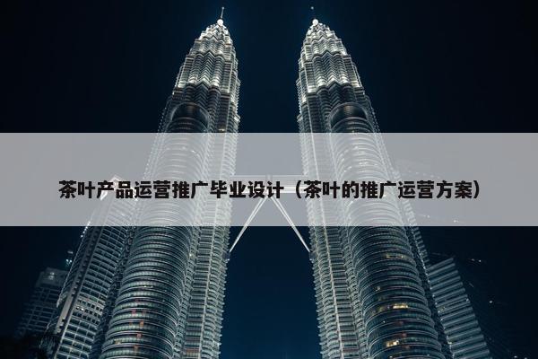 茶叶产品运营推广毕业设计（茶叶的推广运营方案）