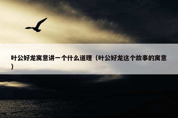 叶公好龙寓意讲一个什么道理（叶公好龙这个故事的寓意）